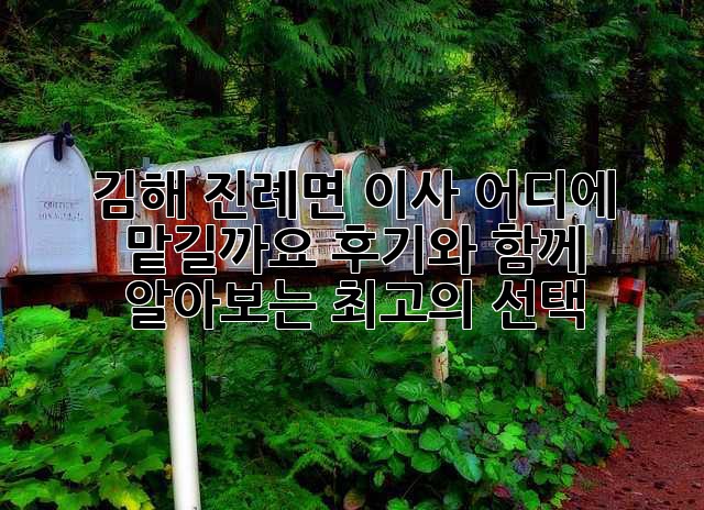 김해 진례면 이사, 어디에 맡길까요? 후기와 함께 알아보는 최고의 선택!